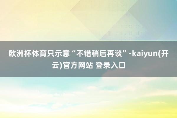 欧洲杯体育只示意“不错稍后再谈”-kaiyun(开云)官方网站 登录入口
