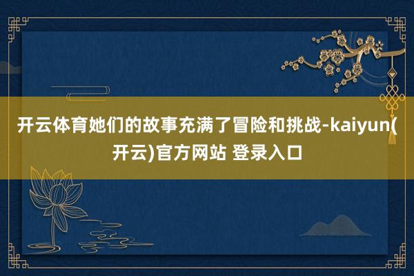 开云体育她们的故事充满了冒险和挑战-kaiyun(开云)官方网站 登录入口
