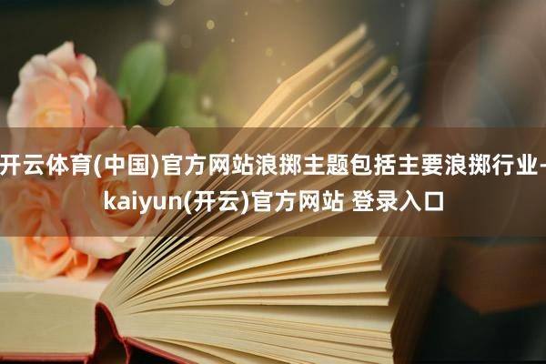 开云体育(中国)官方网站浪掷主题包括主要浪掷行业-kaiyun(开云)官方网站 登录入口