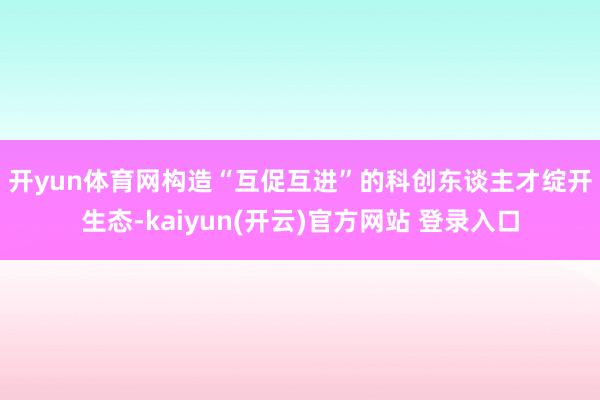 开yun体育网　　构造“互促互进”的科创东谈主才绽开生态-kaiyun(开云)官方网站 登录入口