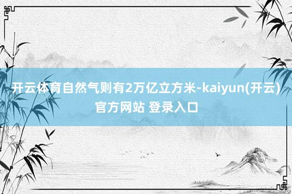 开云体育自然气则有2万亿立方米-kaiyun(开云)官方网站 登录入口