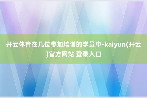 开云体育在几位参加培训的学员中-kaiyun(开云)官方网站 登录入口