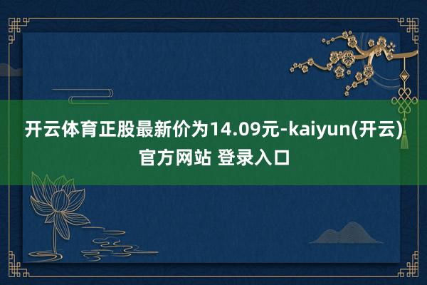 开云体育正股最新价为14.09元-kaiyun(开云)官方网站 登录入口