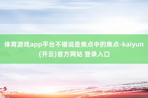 体育游戏app平台不错说是焦点中的焦点-kaiyun(开云)官方网站 登录入口