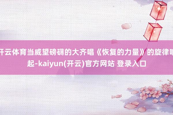 开云体育当威望磅礴的大齐唱《恢复的力量》的旋律响起-kaiyun(开云)官方网站 登录入口