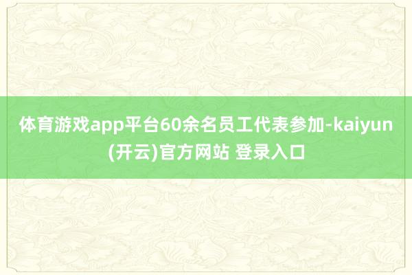 体育游戏app平台60余名员工代表参加-kaiyun(开云)官方网站 登录入口