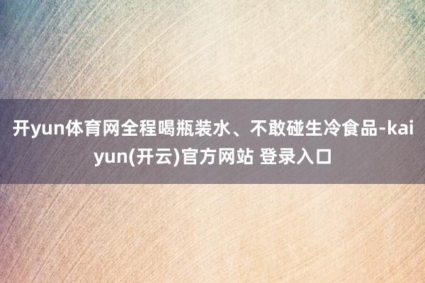 开yun体育网全程喝瓶装水、不敢碰生冷食品-kaiyun(开云)官方网站 登录入口