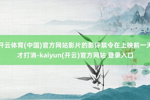 开云体育(中国)官方网站影片的影评禁令在上映前一天才打消-kaiyun(开云)官方网站 登录入口