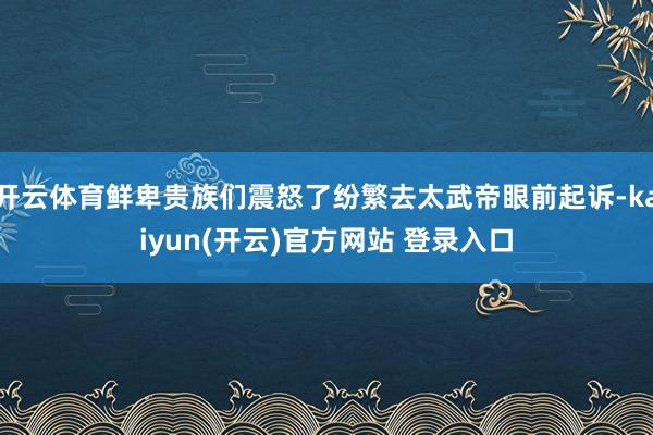 开云体育鲜卑贵族们震怒了纷繁去太武帝眼前起诉-kaiyun(开云)官方网站 登录入口