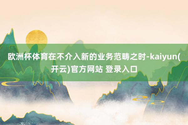欧洲杯体育在不介入新的业务范畴之时-kaiyun(开云)官方网站 登录入口