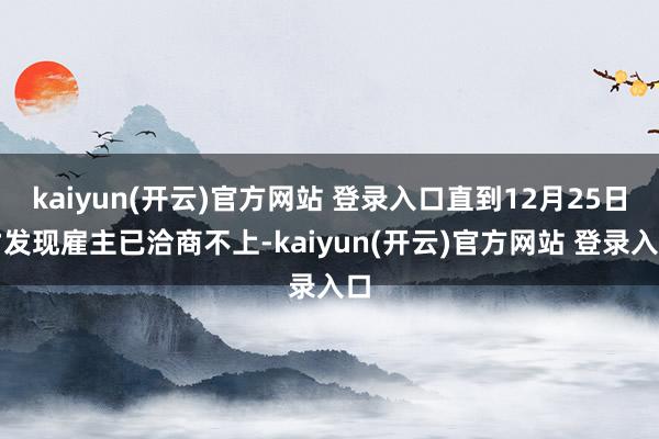 kaiyun(开云)官方网站 登录入口直到12月25日才发现雇主已洽商不上-kaiyun(开云)官方网站 登录入口