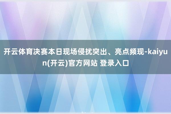 开云体育决赛本日现场侵扰突出、亮点频现-kaiyun(开云)官方网站 登录入口