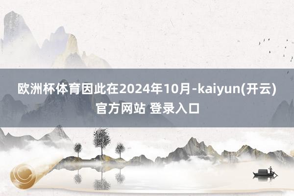 欧洲杯体育因此在2024年10月-kaiyun(开云)官方网站 登录入口