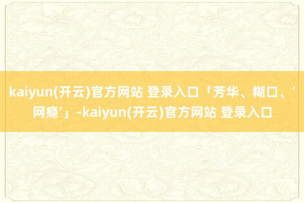 kaiyun(开云)官方网站 登录入口「芳华、糊口、‘网瘾’」-kaiyun(开云)官方网站 登录入口
