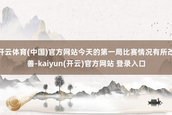 开云体育(中国)官方网站今天的第一局比赛情况有所改善-kaiyun(开云)官方网站 登录入口