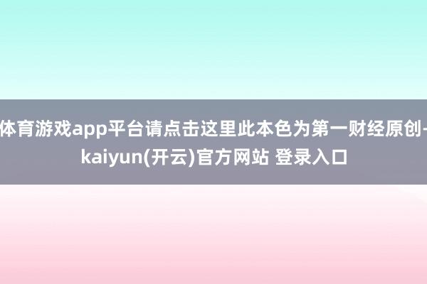 体育游戏app平台请点击这里此本色为第一财经原创-kaiyun(开云)官方网站 登录入口