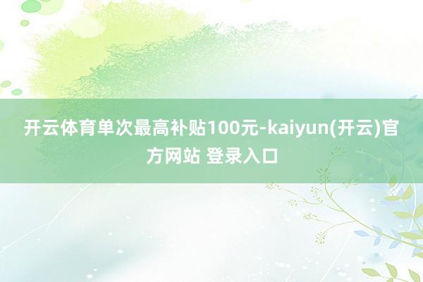 开云体育单次最高补贴100元-kaiyun(开云)官方网站 登录入口