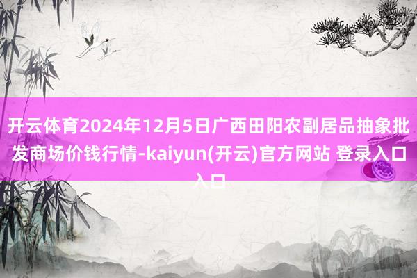 开云体育2024年12月5日广西田阳农副居品抽象批发商场价钱行情-kaiyun(开云)官方网站 登录入口
