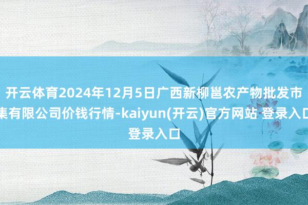 开云体育2024年12月5日广西新柳邕农产物批发市集有限公司价钱行情-kaiyun(开云)官方网站 登录入口