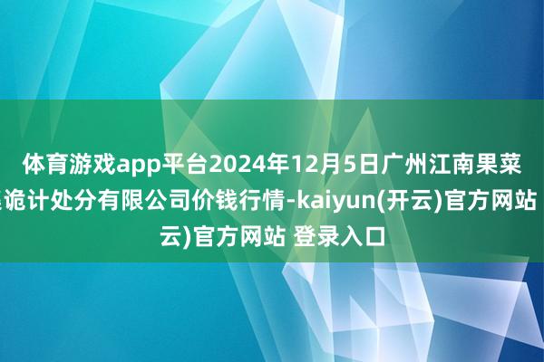 体育游戏app平台2024年12月5日广州江南果菜批发市集诡计处分有限公司价钱行情-kaiyun(开云)官方网站 登录入口