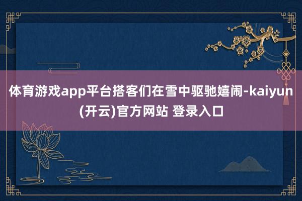 体育游戏app平台搭客们在雪中驱驰嬉闹-kaiyun(开云)官方网站 登录入口
