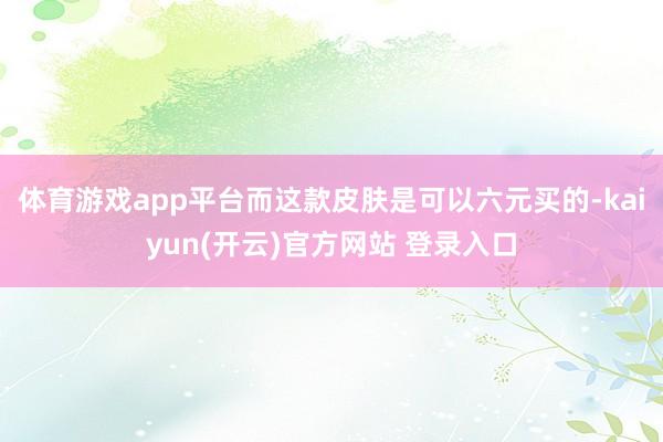 体育游戏app平台而这款皮肤是可以六元买的-kaiyun(开云)官方网站 登录入口