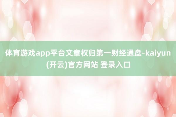 体育游戏app平台文章权归第一财经通盘-kaiyun(开云)官方网站 登录入口