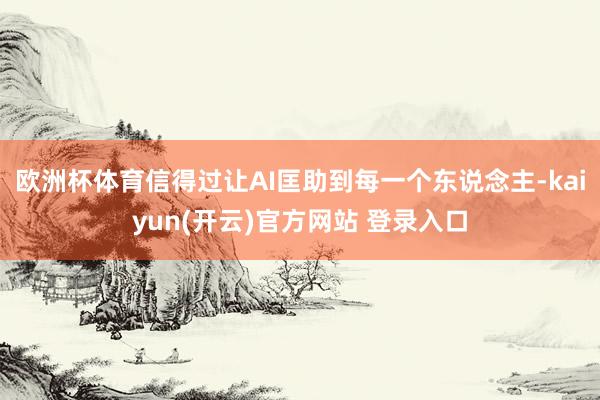 欧洲杯体育信得过让AI匡助到每一个东说念主-kaiyun(开云)官方网站 登录入口