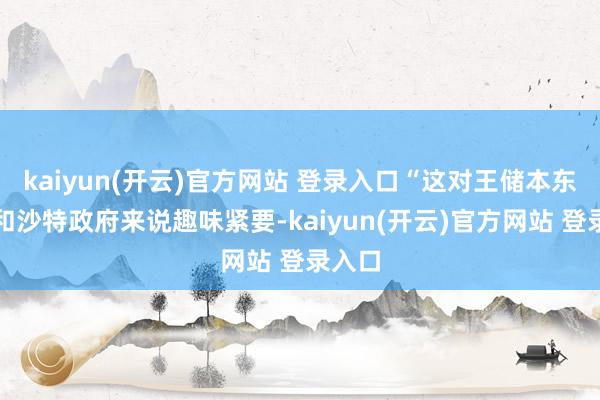 kaiyun(开云)官方网站 登录入口“这对王储本东谈主和沙特政府来说趣味紧要-kaiyun(开云)官方网站 登录入口
