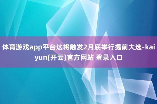 体育游戏app平台这将触发2月底举行提前大选-kaiyun(开云)官方网站 登录入口