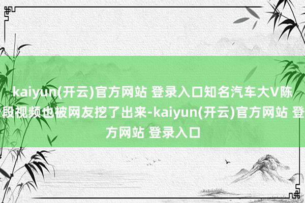 kaiyun(开云)官方网站 登录入口知名汽车大V陈震的一段视频也被网友挖了出来-kaiyun(开云)官方网站 登录入口
