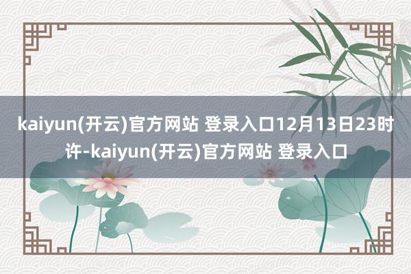 kaiyun(开云)官方网站 登录入口12月13日23时许-kaiyun(开云)官方网站 登录入口