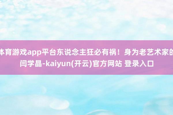 体育游戏app平台东说念主狂必有祸！身为老艺术家的闫学晶-kaiyun(开云)官方网站 登录入口