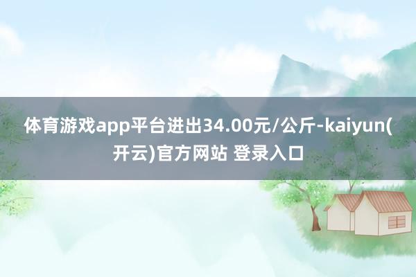 体育游戏app平台进出34.00元/公斤-kaiyun(开云)官方网站 登录入口