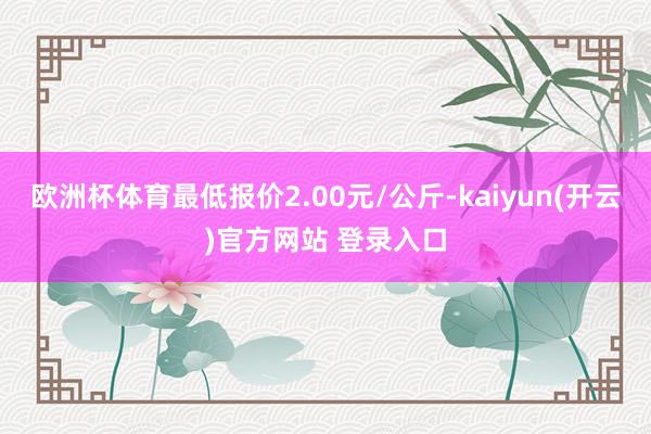 欧洲杯体育最低报价2.00元/公斤-kaiyun(开云)官方网站 登录入口