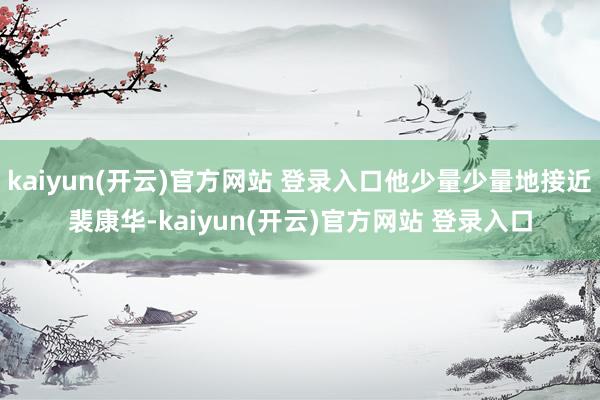 kaiyun(开云)官方网站 登录入口他少量少量地接近裴康华-kaiyun(开云)官方网站 登录入口