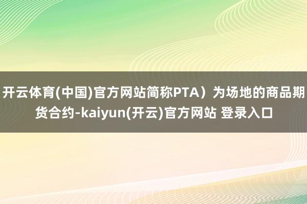 开云体育(中国)官方网站简称PTA)为场地的商品期货合约-kaiyun(开云)官方网站 登录入口