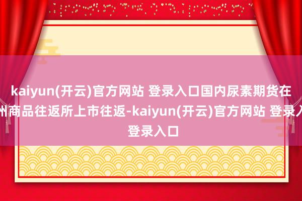 kaiyun(开云)官方网站 登录入口国内尿素期货在郑州商品往返所上市往返-kaiyun(开云)官方网站 登录入口