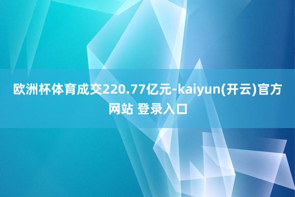 欧洲杯体育成交220.77亿元-kaiyun(开云)官方网站 登录入口