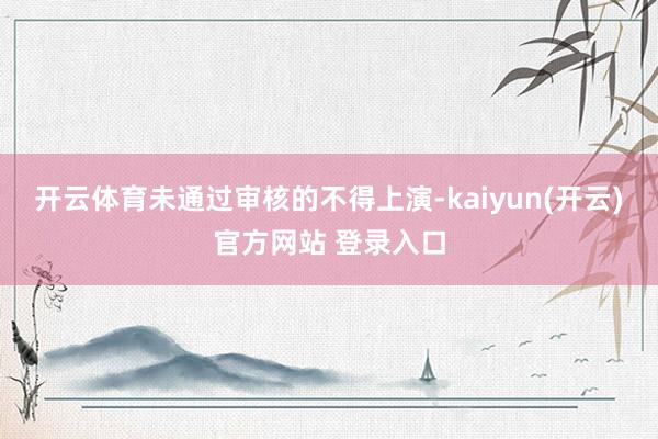 开云体育未通过审核的不得上演-kaiyun(开云)官方网站 登录入口