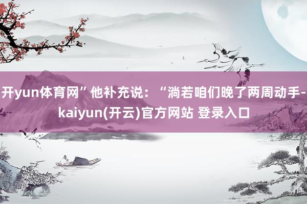开yun体育网”他补充说：“淌若咱们晚了两周动手-kaiyun(开云)官方网站 登录入口