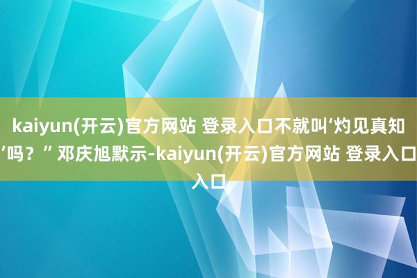 kaiyun(开云)官方网站 登录入口不就叫‘灼见真知’吗？”邓庆旭默示-kaiyun(开云)官方网站 登录入口