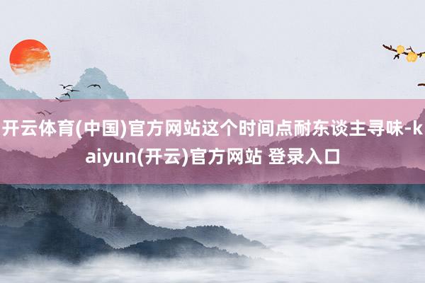 开云体育(中国)官方网站这个时间点耐东谈主寻味-kaiyun(开云)官方网站 登录入口