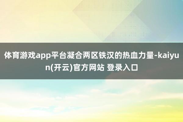 体育游戏app平台凝合两区铁汉的热血力量-kaiyun(开云)官方网站 登录入口