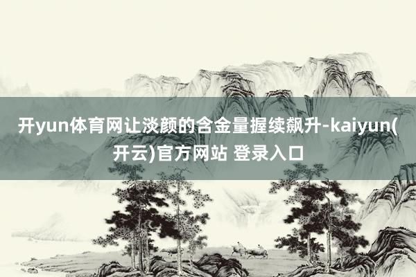 开yun体育网让淡颜的含金量握续飙升-kaiyun(开云)官方网站 登录入口