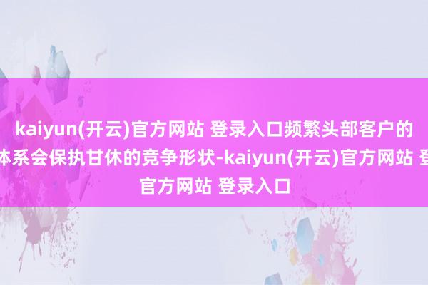 kaiyun(开云)官方网站 登录入口频繁头部客户的供应商体系会保执甘休的竞争形状-kaiyun(开云)官方网站 登录入口