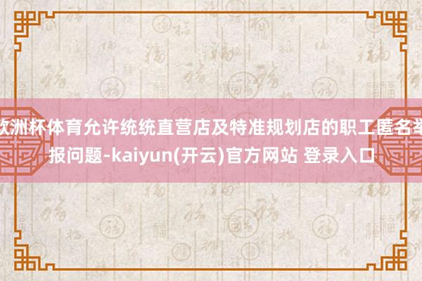 欧洲杯体育允许统统直营店及特准规划店的职工匿名举报问题-kaiyun(开云)官方网站 登录入口