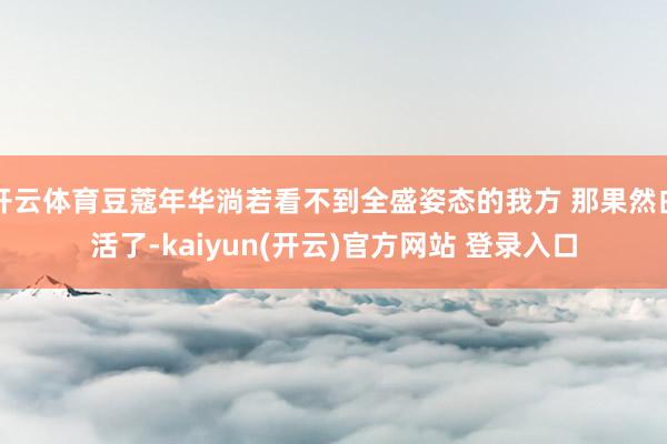 开云体育豆蔻年华淌若看不到全盛姿态的我方 那果然白活了-kaiyun(开云)官方网站 登录入口