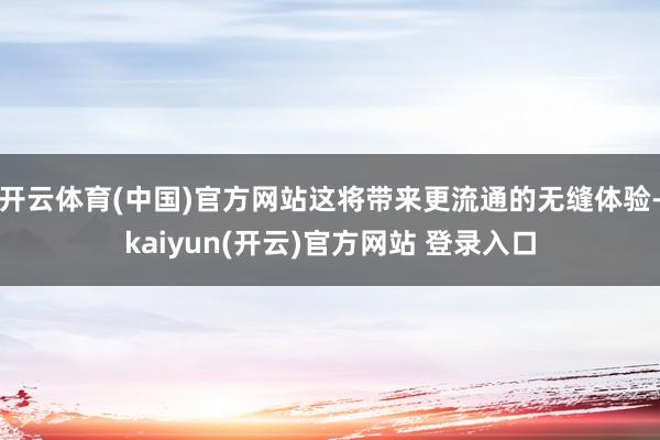开云体育(中国)官方网站这将带来更流通的无缝体验-kaiyun(开云)官方网站 登录入口