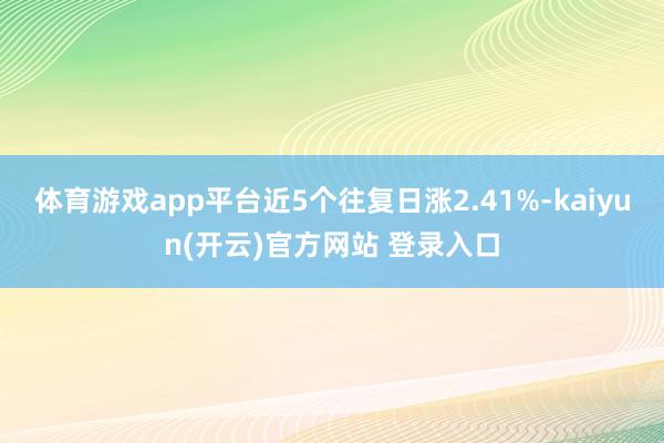 体育游戏app平台近5个往复日涨2.41%-kaiyun(开云)官方网站 登录入口